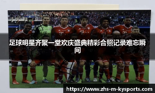 足球明星齐聚一堂欢庆盛典精彩合照记录难忘瞬间