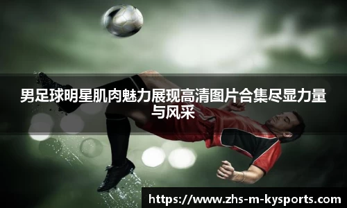 男足球明星肌肉魅力展现高清图片合集尽显力量与风采